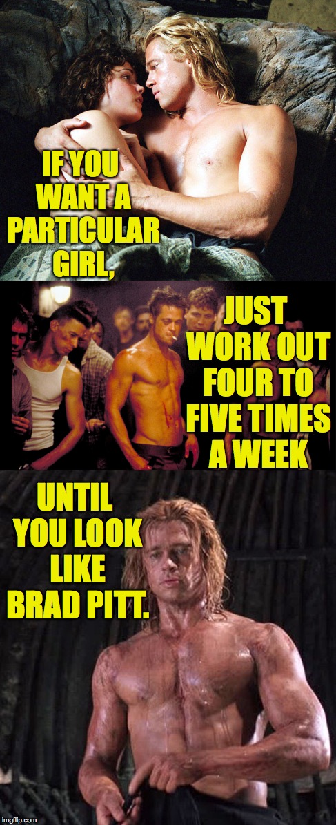 And really, that should do it. | IF YOU WANT A PARTICULAR GIRL, JUST WORK OUT FOUR TO FIVE TIMES A WEEK; UNTIL YOU LOOK LIKE BRAD PITT. | image tagged in memes,brad pitt,life hack | made w/ Imgflip meme maker