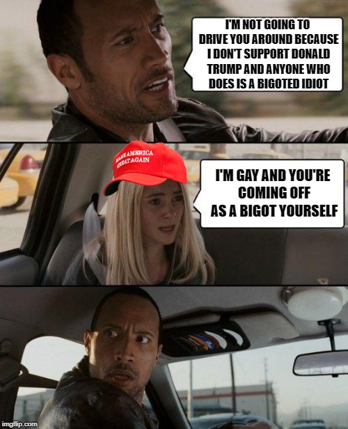 You walked into this one, liberal. | I'M NOT GOING TO DRIVE YOU AROUND BECAUSE I DON'T SUPPORT DONALD TRUMP AND ANYONE WHO DOES IS A BIGOTED IDIOT; I'M GAY AND YOU'RE COMING OFF AS A BIGOT YOURSELF | image tagged in memes,the rock driving,donald trump,maga,gay,homophobe | made w/ Imgflip meme maker