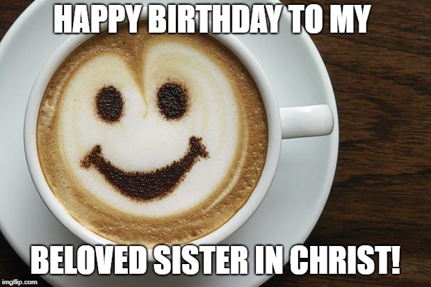 coffee | HAPPY BIRTHDAY TO MY; BELOVED SISTER IN CHRIST! | image tagged in coffee | made w/ Imgflip meme maker