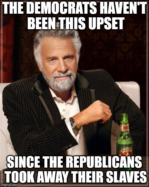 The Most Interesting Man In The World Meme | THE DEMOCRATS HAVEN'T BEEN THIS UPSET; SINCE THE REPUBLICANS TOOK AWAY THEIR SLAVES | image tagged in memes,the most interesting man in the world | made w/ Imgflip meme maker