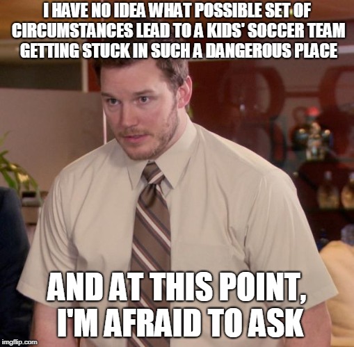Afraid To Ask Andy Meme | I HAVE NO IDEA WHAT POSSIBLE SET OF CIRCUMSTANCES LEAD TO A KIDS' SOCCER TEAM GETTING STUCK IN SUCH A DANGEROUS PLACE; AND AT THIS POINT, I'M AFRAID TO ASK | image tagged in memes,afraid to ask andy,AdviceAnimals | made w/ Imgflip meme maker