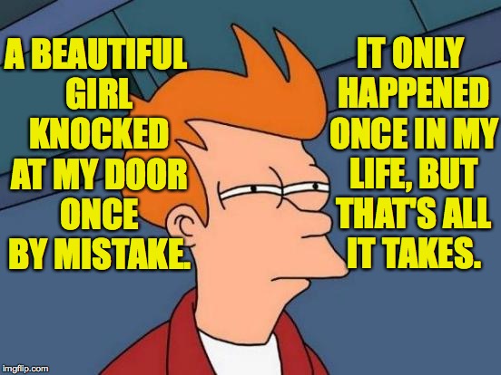 Futurama Fry Meme | A BEAUTIFUL GIRL KNOCKED AT MY DOOR ONCE BY MISTAKE. IT ONLY HAPPENED ONCE IN MY LIFE, BUT THAT'S ALL IT TAKES. | image tagged in memes,futurama fry | made w/ Imgflip meme maker