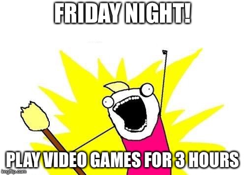 X All The Y Meme | FRIDAY NIGHT! PLAY VIDEO GAMES FOR 3 HOURS | image tagged in memes,x all the y | made w/ Imgflip meme maker