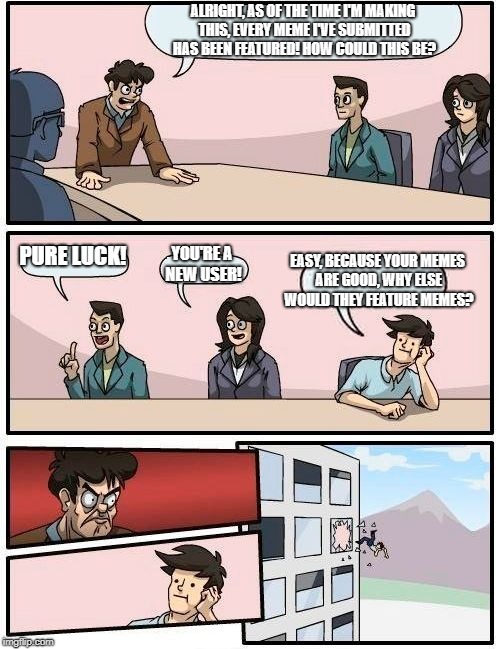 Boardroom Meeting Suggestion Meme | ALRIGHT, AS OF THE TIME I'M MAKING THIS, EVERY MEME I'VE SUBMITTED HAS BEEN FEATURED! HOW COULD THIS BE? PURE LUCK! EASY, BECAUSE YOUR MEMES ARE GOOD, WHY ELSE WOULD THEY FEATURE MEMES? YOU'RE A NEW USER! | image tagged in memes,boardroom meeting suggestion | made w/ Imgflip meme maker