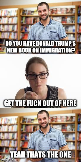 DO YOU HAVE DONALD TRUMP'S NEW BOOK ON IMMIGRATION? GET THE FUCK OUT OF HERE; YEAH THATS THE ONE | made w/ Imgflip meme maker