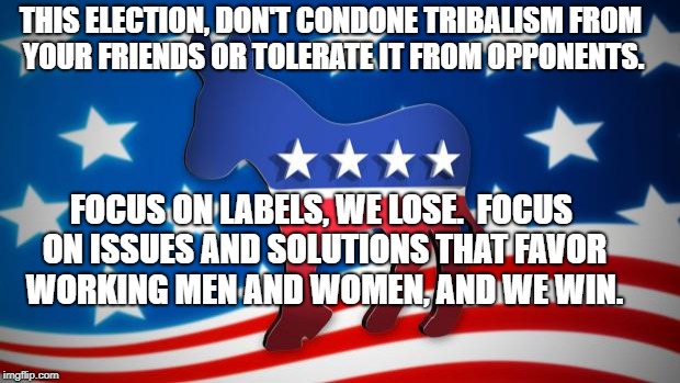 Democrats | THIS ELECTION, DON'T CONDONE TRIBALISM FROM YOUR FRIENDS OR TOLERATE IT FROM OPPONENTS. FOCUS ON LABELS, WE LOSE.  FOCUS ON ISSUES AND SOLUTIONS THAT FAVOR WORKING MEN AND WOMEN, AND WE WIN. | image tagged in democrats | made w/ Imgflip meme maker
