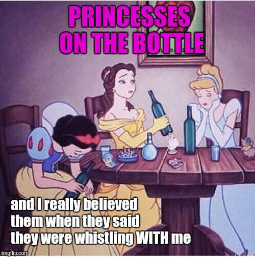Hi Ho |  PRINCESSES ON THE BOTTLE; and I really believed them when they said they were whistling WITH me | image tagged in drunk disney | made w/ Imgflip meme maker