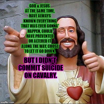 Buddy Christ Meme | GOD & JESUS AT THE SAME TIME, HAVE ALWAYS KNOWN EVERYTHING THAT WAS EVER GONNA' HAPPEN, COULD HAVE PREVENTED OR ALTERED IT ALONG THE WAY, CHOSE TO LET IT GO DOWN, BUT I DIDN'T COMMIT SUICIDE ON CAVALRY. | image tagged in memes,buddy christ | made w/ Imgflip meme maker