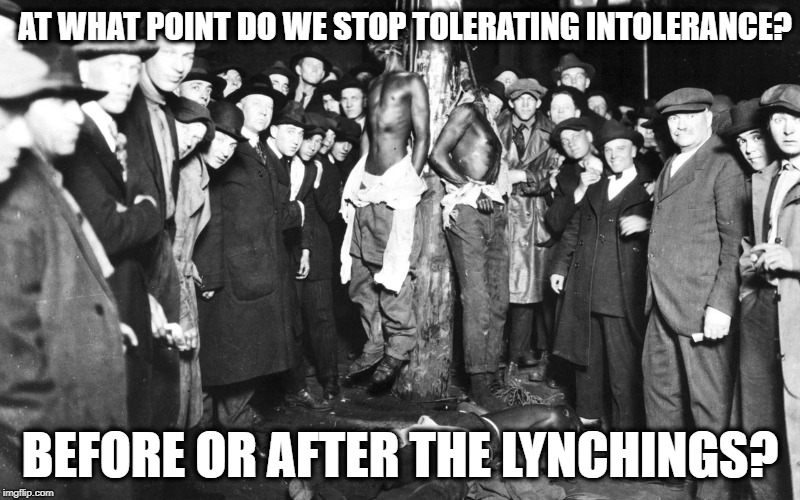 stop tolerating intolerance | AT WHAT POINT DO WE STOP TOLERATING INTOLERANCE? BEFORE OR AFTER THE LYNCHINGS? | image tagged in intolerance,racism,donald trump,alt-right | made w/ Imgflip meme maker