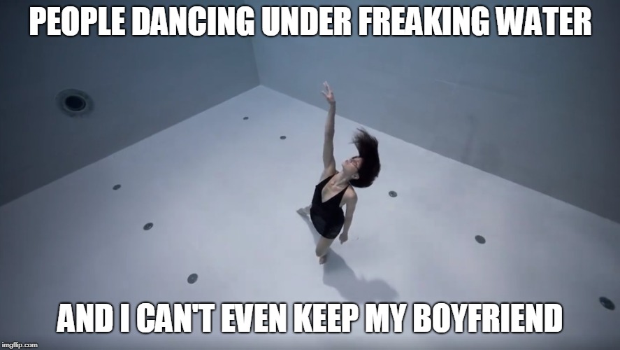 PEOPLE DANCING UNDER FREAKING WATER; AND I CAN'T EVEN KEEP MY BOYFRIEND | image tagged in memes | made w/ Imgflip meme maker