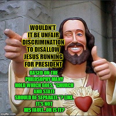 Buddy Christ Meme | WOULDN'T IT BE UNFAIR DISCRIMINATION TO DISALLOW JESUS RUNNING FOR PRESIDENT; BASED ON THE PHILOSOPHY MANY HOLD WHICH GOES, "CHURCH AND STATE SHOULD BE SEPARATE."?
LIKE, IT'S NOT HIS FAULT...OR IS IT? | image tagged in memes,buddy christ | made w/ Imgflip meme maker