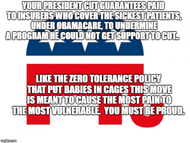 Republican | YOUR PRESIDENT CUT GUARANTEES PAID TO INSURERS WHO COVER THE SICKEST PATIENTS, UNDER OBAMACARE, TO UNDERMINE A PROGRAM HE COULD NOT GET SUPPORT TO CUT.. LIKE THE ZERO TOLERANCE POLICY THAT PUT BABIES IN CAGES THIS MOVE IS MEANT TO CAUSE THE MOST PAIN TO THE MOST VULNERABLE.  YOU MUST BE PROUD. | image tagged in republican | made w/ Imgflip meme maker