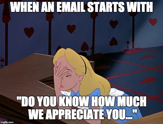 Alice in Wonderland Face Palm Facepalm | WHEN AN EMAIL STARTS WITH; "DO YOU KNOW HOW MUCH WE APPRECIATE YOU..." | image tagged in we appreciate you | made w/ Imgflip meme maker