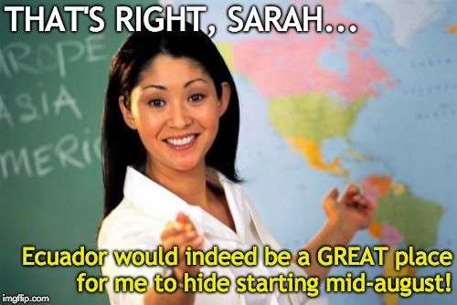 Unhelpful High School Teacher Meme | THAT'S RIGHT, SARAH... Ecuador would indeed be a GREAT place for me to hide starting mid-august! | image tagged in memes,unhelpful high school teacher | made w/ Imgflip meme maker