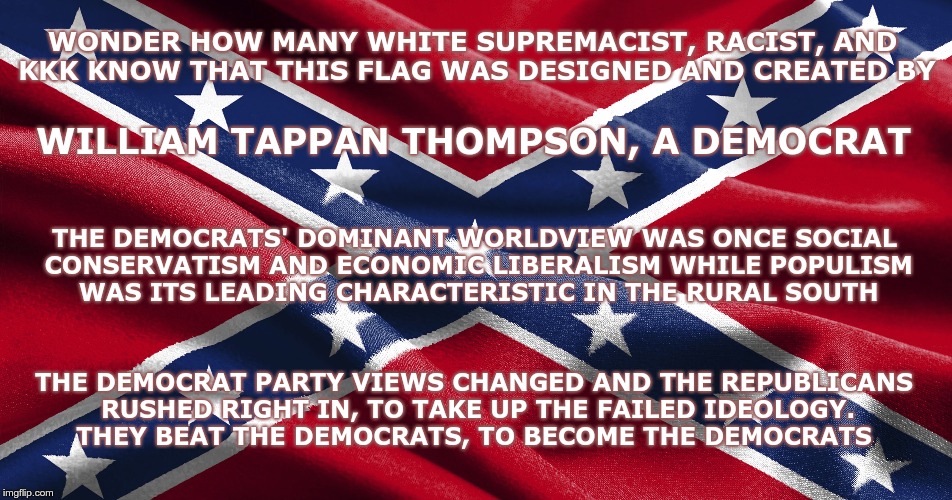 Heritage | WONDER HOW MANY WHITE SUPREMACIST, RACIST, AND KKK KNOW THAT THIS FLAG WAS DESIGNED AND CREATED BY; WILLIAM TAPPAN THOMPSON, A DEMOCRAT; THE DEMOCRATS' DOMINANT WORLDVIEW WAS ONCE SOCIAL CONSERVATISM AND ECONOMIC LIBERALISM WHILE POPULISM WAS ITS LEADING CHARACTERISTIC IN THE RURAL SOUTH; THE DEMOCRAT PARTY VIEWS CHANGED AND THE REPUBLICANS RUSHED RIGHT IN, TO TAKE UP THE FAILED IDEOLOGY. THEY BEAT THE DEMOCRATS, TO BECOME THE DEMOCRATS | image tagged in democrat,republican,confederate flag | made w/ Imgflip meme maker