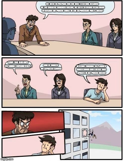 Boardroom Meeting Suggestion Meme | WE NEED TO PREPARE FOR THE NEXT ELECTION. BECAUSE OF THE CURRENT ADMINISTRATION, WE NEED TO WORK EXTRA HARD TO REGAIN THE PUBLIC TRUST IN THE REPUBLICAN PARTY. IDEAS? GIVE TAX BREAKS TO SMALL BUSINESSES ! LOWER TARIFFS ON EXPORTED GOODS! RESTORE FUNDING TO PLANNED PARENTHOOD AND CREATE SAFE SPACES IN ALL PUBLIC AREAS! | image tagged in memes,boardroom meeting suggestion | made w/ Imgflip meme maker