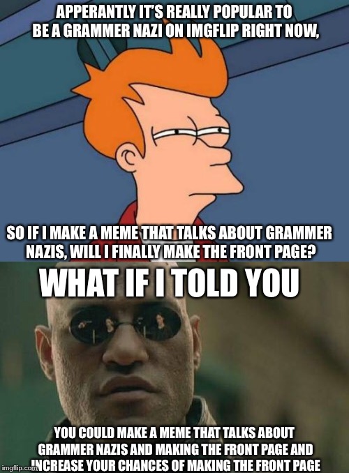Grammer Nazis and The Front Page | APPERANTLY IT’S REALLY POPULAR TO BE A GRAMMER NAZI ON IMGFLIP RIGHT NOW, SO IF I MAKE A MEME THAT TALKS ABOUT GRAMMER NAZIS, WILL I FINALLY MAKE THE FRONT PAGE? WHAT IF I TOLD YOU; YOU COULD MAKE A MEME THAT TALKS ABOUT GRAMMER NAZIS AND MAKING THE FRONT PAGE AND INCREASE YOUR CHANCES OF MAKING THE FRONT PAGE | image tagged in funny,futurama fry,matrix morpheus,front page,grammar nazi | made w/ Imgflip meme maker