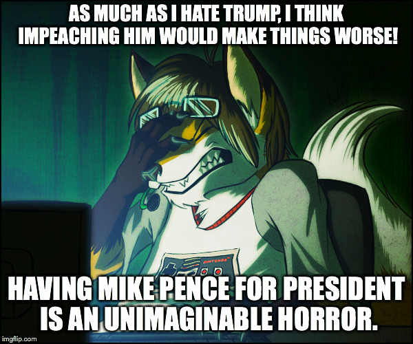 AS MUCH AS I HATE TRUMP, I THINK IMPEACHING HIM WOULD MAKE THINGS WORSE! HAVING MIKE PENCE FOR PRESIDENT IS AN UNIMAGINABLE HORROR. | made w/ Imgflip meme maker
