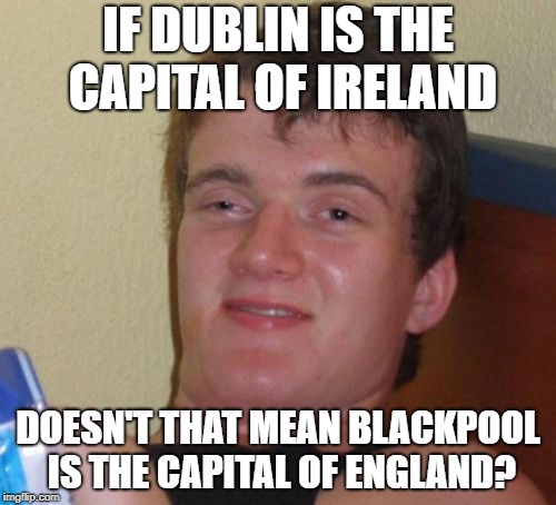 Dublin literally means "Black Pool" | IF DUBLIN IS THE CAPITAL OF IRELAND; DOESN'T THAT MEAN BLACKPOOL IS THE CAPITAL OF ENGLAND? | image tagged in memes,10 guy | made w/ Imgflip meme maker