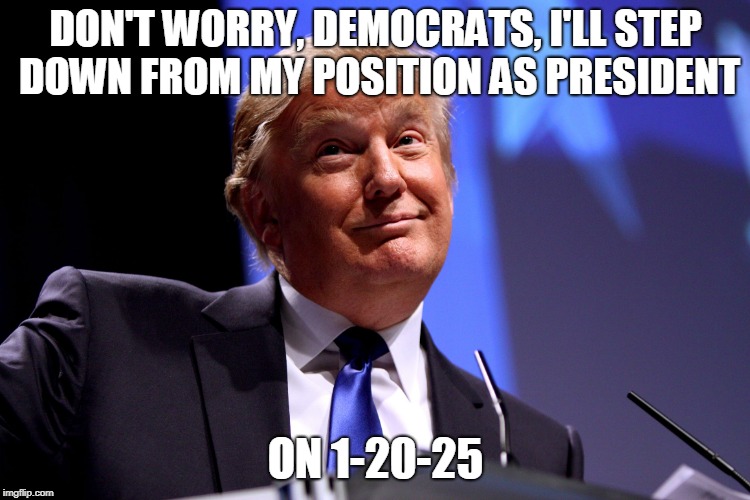 Donald Trump No2 |  DON'T WORRY, DEMOCRATS, I'LL STEP DOWN FROM MY POSITION AS PRESIDENT; ON 1-20-25 | image tagged in donald trump no2 | made w/ Imgflip meme maker