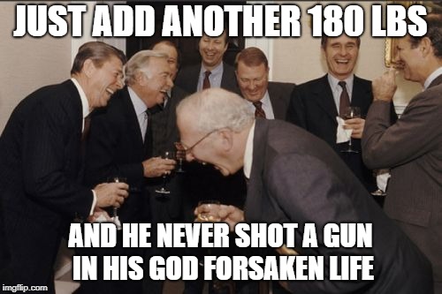 Laughing Men In Suits Meme | JUST ADD ANOTHER 180 LBS AND HE NEVER SHOT A GUN IN HIS GOD FORSAKEN LIFE | image tagged in memes,laughing men in suits | made w/ Imgflip meme maker
