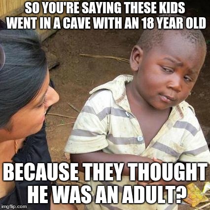 Third World Skeptical Kid Meme | SO YOU'RE SAYING THESE KIDS WENT IN A CAVE WITH AN 18 YEAR OLD; BECAUSE THEY THOUGHT HE WAS AN ADULT? | image tagged in memes,third world skeptical kid | made w/ Imgflip meme maker