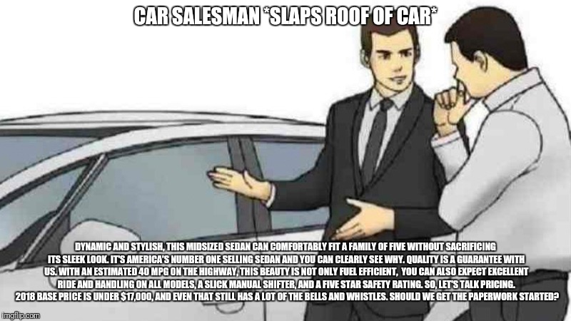 Real Salesman  | CAR SALESMAN *SLAPS ROOF OF CAR*; DYNAMIC AND STYLISH, THIS MIDSIZED SEDAN CAN COMFORTABLY FIT A FAMILY OF FIVE WITHOUT SACRIFICING ITS SLEEK LOOK. IT'S AMERICA'S NUMBER ONE SELLING SEDAN AND YOU CAN CLEARLY SEE WHY. QUALITY IS A GUARANTEE WITH US. WITH AN ESTIMATED 40 MPG ON THE HIGHWAY, THIS BEAUTY IS NOT ONLY FUEL EFFICIENT,  YOU CAN ALSO EXPECT EXCELLENT RIDE AND HANDLING ON ALL MODELS, A SLICK MANUAL SHIFTER, AND A FIVE STAR SAFETY RATING. SO, LET'S TALK PRICING.  2018 BASE PRICE IS UNDER $17,000, AND EVEN THAT STILL HAS A LOT OF THE BELLS AND WHISTLES. SHOULD WE GET THE PAPERWORK STARTED? | image tagged in slaps roof of car | made w/ Imgflip meme maker