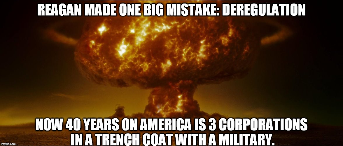 REAGAN MADE ONE BIG MISTAKE: DEREGULATION; NOW 40 YEARS ON AMERICA IS 3 CORPORATIONS IN A TRENCH COAT WITH A MILITARY. | image tagged in ronald reagan,government corruption,big government,corporate greed | made w/ Imgflip meme maker