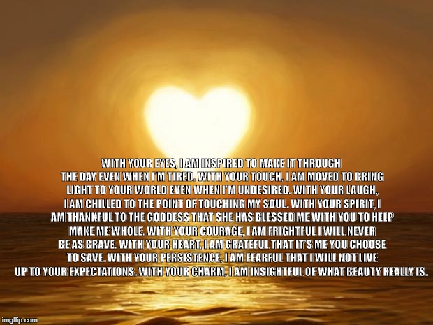Love | WITH YOUR EYES, I AM INSPIRED TO MAKE IT THROUGH THE DAY EVEN WHEN I’M TIRED.
WITH YOUR TOUCH, I AM MOVED TO BRING LIGHT TO YOUR WORLD EVEN WHEN I’M UNDESIRED.
WITH YOUR LAUGH, I AM CHILLED TO THE POINT OF TOUCHING MY SOUL.
WITH YOUR SPIRIT, I AM THANKFUL TO THE GODDESS THAT SHE HAS BLESSED ME WITH YOU TO HELP MAKE ME WHOLE.
WITH YOUR COURAGE, I AM FRIGHTFUL I WILL NEVER BE AS BRAVE.
WITH YOUR HEART, I AM GRATEFUL THAT IT’S ME YOU CHOOSE TO SAVE.
WITH YOUR PERSISTENCE, I AM FEARFUL THAT I WILL NOT LIVE UP TO YOUR EXPECTATIONS.
WITH YOUR CHARM, I AM INSIGHTFUL OF WHAT BEAUTY REALLY IS. | image tagged in love | made w/ Imgflip meme maker