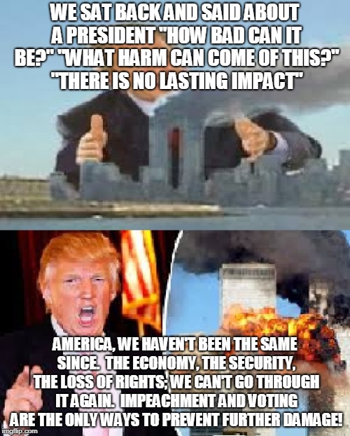 WE SAT BACK AND SAID ABOUT A PRESIDENT "HOW BAD CAN IT BE?" "WHAT HARM CAN COME OF THIS?" "THERE IS NO LASTING IMPACT"; AMERICA, WE HAVEN'T BEEN THE SAME SINCE.  THE ECONOMY, THE SECURITY, THE LOSS OF RIGHTS; WE CAN'T GO THROUGH IT AGAIN.  IMPEACHMENT AND VOTING ARE THE ONLY WAYS TO PREVENT FURTHER DAMAGE! | made w/ Imgflip meme maker