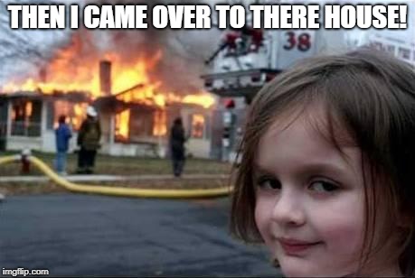 Burning House Girl | THEN I CAME OVER TO THERE HOUSE! | image tagged in burning house girl | made w/ Imgflip meme maker