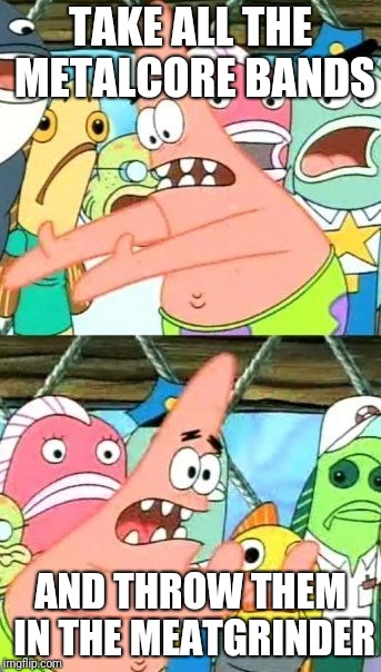 Put It Somewhere Else Patrick Meme | TAKE ALL THE METALCORE BANDS; AND THROW THEM IN THE MEATGRINDER | image tagged in memes,put it somewhere else patrick | made w/ Imgflip meme maker