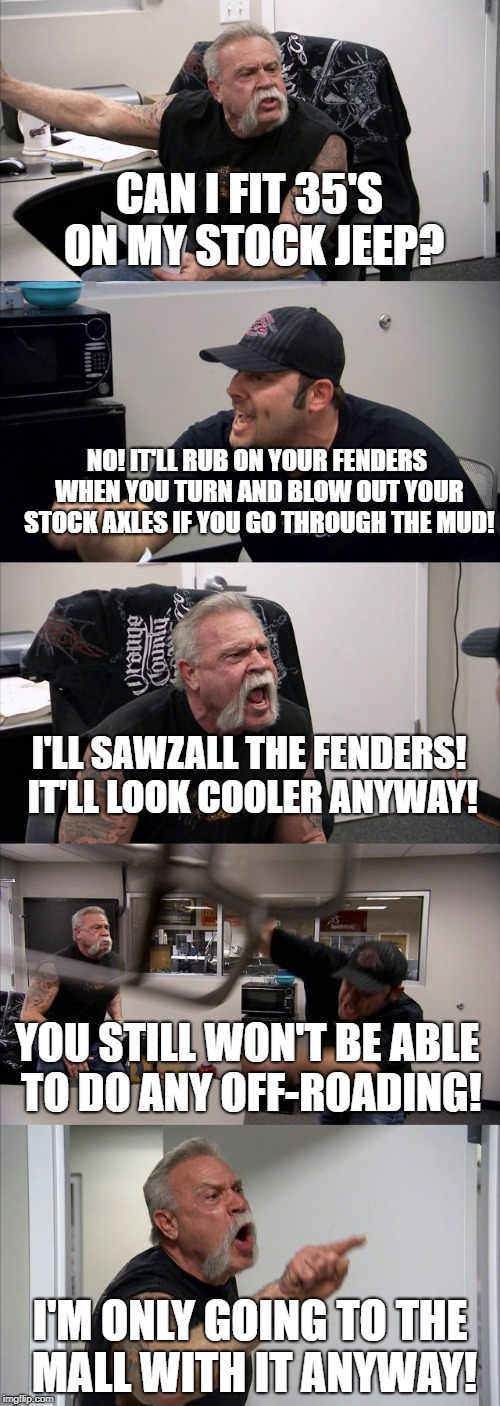 Everyday in the Jeep Facebook groups | CAN I FIT 35'S ON MY STOCK JEEP? NO! IT'LL RUB ON YOUR FENDERS WHEN YOU TURN AND BLOW OUT YOUR STOCK AXLES IF YOU GO THROUGH THE MUD! I'LL SAWZALL THE FENDERS! IT'LL LOOK COOLER ANYWAY! YOU STILL WON'T BE ABLE TO DO ANY OFF-ROADING! I'M ONLY GOING TO THE MALL WITH IT ANYWAY! | image tagged in jeeps,35's,mudding,mall crawler,jeep,jeeplife | made w/ Imgflip meme maker