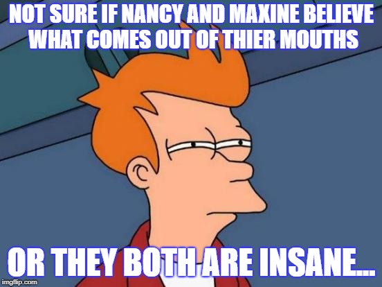 Futurama Fry | NOT SURE IF NANCY AND MAXINE BELIEVE WHAT COMES OUT OF THIER MOUTHS; OR THEY BOTH ARE INSANE... | image tagged in memes,futurama fry | made w/ Imgflip meme maker