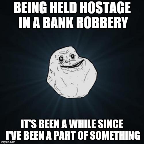 Forever Alone Meme | BEING HELD HOSTAGE IN A BANK ROBBERY; IT'S BEEN A WHILE SINCE I'VE BEEN A PART OF SOMETHING | image tagged in memes,forever alone | made w/ Imgflip meme maker