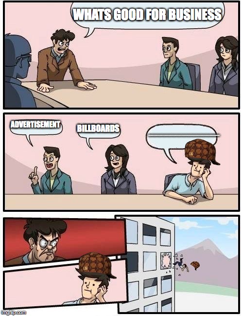 Boardroom Meeting Suggestion | WHATS GOOD FOR BUSINESS; ADVERTISEMENT; BILLBOARDS; HHHHHHHHHHHHHHHHHHHHHHHHHHHHHHHHHHHHHHHHHHHHHHHHHHHHHHHHHHHHHHHHHHHHHHHHHHHHHHHHHHHHHHHHHHHHHHHHHHHHHHHHHHHHHHHHHHHHHHHHHHHHHHHHHHHH | image tagged in memes,boardroom meeting suggestion,scumbag | made w/ Imgflip meme maker