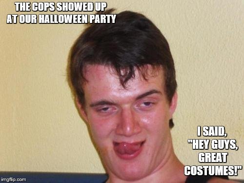 10 guy stoned | THE COPS SHOWED UP AT OUR HALLOWEEN PARTY I SAID, "HEY GUYS, GREAT COSTUMES!" | image tagged in 10 guy stoned | made w/ Imgflip meme maker