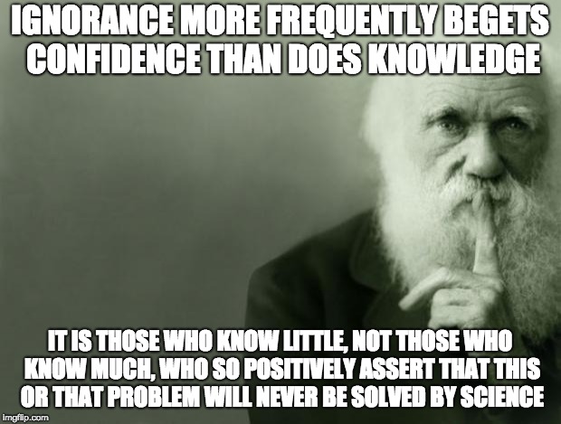 Darwin | IGNORANCE MORE FREQUENTLY BEGETS CONFIDENCE THAN DOES KNOWLEDGE; IT IS THOSE WHO KNOW LITTLE, NOT THOSE WHO KNOW MUCH, WHO SO POSITIVELY ASSERT THAT THIS OR THAT PROBLEM WILL NEVER BE SOLVED BY SCIENCE | image tagged in darwin | made w/ Imgflip meme maker