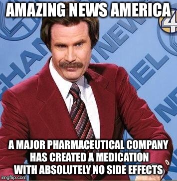 Ron Burgundy | AMAZING NEWS AMERICA; A MAJOR PHARMACEUTICAL COMPANY HAS CREATED A MEDICATION WITH ABSOLUTELY NO SIDE EFFECTS | image tagged in ron burgundy | made w/ Imgflip meme maker