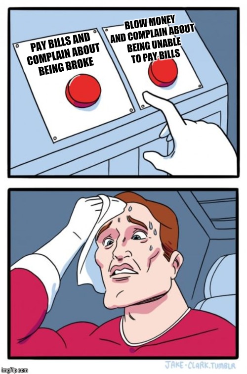 Two Buttons Meme | PAY BILLS AND COMPLAIN ABOUT BEING BROKE BLOW MONEY AND COMPLAIN ABOUT BEING UNABLE TO PAY BILLS | image tagged in memes,two buttons | made w/ Imgflip meme maker