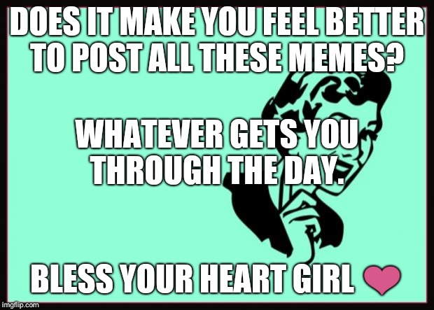 Ecard  | DOES IT MAKE YOU FEEL BETTER TO POST ALL THESE MEMES? WHATEVER GETS YOU THROUGH THE DAY. BLESS YOUR HEART GIRL ❤ | image tagged in ecard | made w/ Imgflip meme maker
