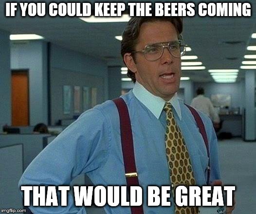 That Would Be Great Meme | IF YOU COULD KEEP THE BEERS COMING THAT WOULD BE GREAT | image tagged in memes,that would be great | made w/ Imgflip meme maker