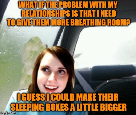 How considerate | WHAT IF THE PROBLEM WITH MY RELATIONSHIPS IS THAT I NEED TO GIVE THEM MORE BREATHING ROOM? I GUESS I COULD MAKE THEIR SLEEPING BOXES A LITTLE BIGGER | image tagged in introspective overly attached girlfriend,memes,relationships,breathing room | made w/ Imgflip meme maker