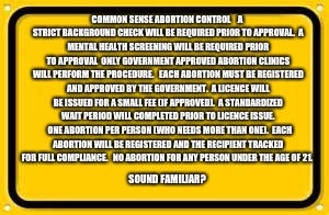 Blank Yellow Sign | COMMON SENSE ABORTION CONTROL



A STRICT BACKGROUND CHECK WILL BE REQUIRED PRIOR TO APPROVAL.

A MENTAL HEALTH SCREENING WILL BE REQUIRED PRIOR TO APPROVAL

ONLY GOVERNMENT APPROVED ABORTION CLINICS WILL PERFORM THE PROCEDURE. 

EACH ABORTION MUST BE REGISTERED AND APPROVED BY THE GOVERNMENT.

A LICENCE WILL BE ISSUED FOR A SMALL FEE (IF APPROVED).

A STANDARDIZED WAIT PERIOD WILL COMPLETED PRIOR TO LICENCE ISSUE. 

ONE ABORTION PER PERSON (WHO NEEDS MORE THAN ONE).

EACH ABORTION WILL BE REGISTERED AND THE RECIPIENT TRACKED FOR FULL COMPLIANCE. 

NO ABORTION FOR ANY PERSON UNDER THE AGE OF 21. SOUND FAMILIAR? | image tagged in memes,blank yellow sign | made w/ Imgflip meme maker