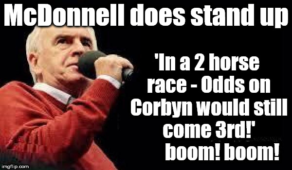McDonnell does Stand up | McDonnell does stand up; 'In a 2 horse race - Odds on Corbyn would still come 3rd!'        boom! boom! | image tagged in mcdonnell - corbyn's labour party,corbyn eww,party of hate,funny,mcdonnell abbott,momentum students | made w/ Imgflip meme maker