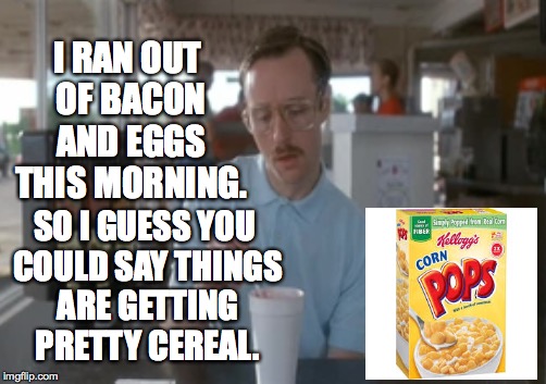 Iwanttoeatbacon! | I RAN OUT OF BACON AND EGGS THIS MORNING. SO I GUESS YOU COULD SAY THINGS ARE GETTING PRETTY CEREAL. | image tagged in memes,so i guess you can say things are getting pretty serious | made w/ Imgflip meme maker