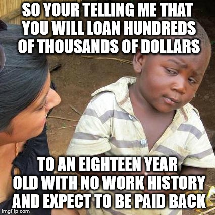 Third World Skeptical Kid Meme | SO YOUR TELLING ME THAT YOU WILL LOAN HUNDREDS OF THOUSANDS OF DOLLARS TO AN EIGHTEEN YEAR OLD WITH NO WORK HISTORY AND EXPECT TO BE PAID BA | image tagged in memes,third world skeptical kid | made w/ Imgflip meme maker