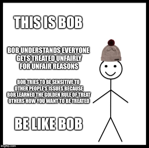 Be Like Bill Meme | THIS IS BOB; BOB UNDERSTANDS EVERYONE GETS TREATED UNFAIRLY FOR UNFAIR REASONS; BOB TRIES TO BE SENSITIVE TO OTHER PEOPLE’S ISSUES BECAUSE BOB LEARNED THE GOLDEN RULE OF TREAT OTHERS HOW YOU WANT TO BE TREATED; BE LIKE BOB | image tagged in memes,be like bill | made w/ Imgflip meme maker