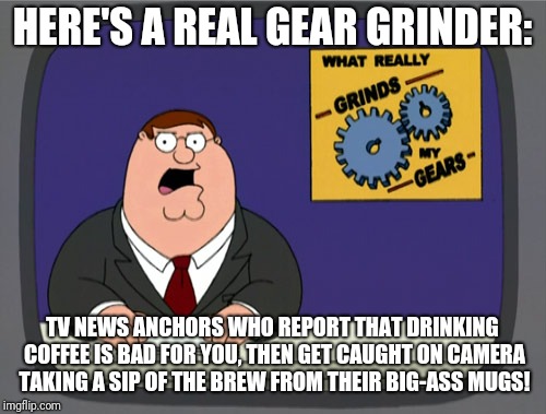 Peter Griffin News Meme | HERE'S A REAL GEAR GRINDER:; TV NEWS ANCHORS WHO REPORT THAT DRINKING COFFEE IS BAD FOR YOU, THEN GET CAUGHT ON CAMERA TAKING A SIP OF THE BREW FROM THEIR BIG-ASS MUGS! | image tagged in memes,peter griffin news | made w/ Imgflip meme maker