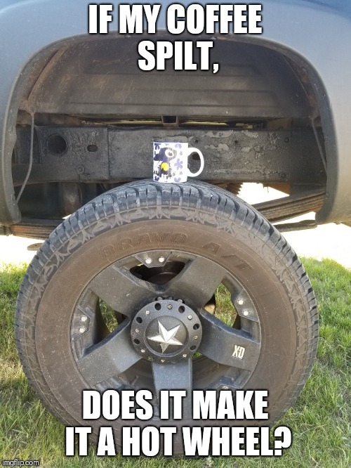 IF MY COFFEE SPILT, DOES IT MAKE IT A HOT WHEEL? | image tagged in tire | made w/ Imgflip meme maker